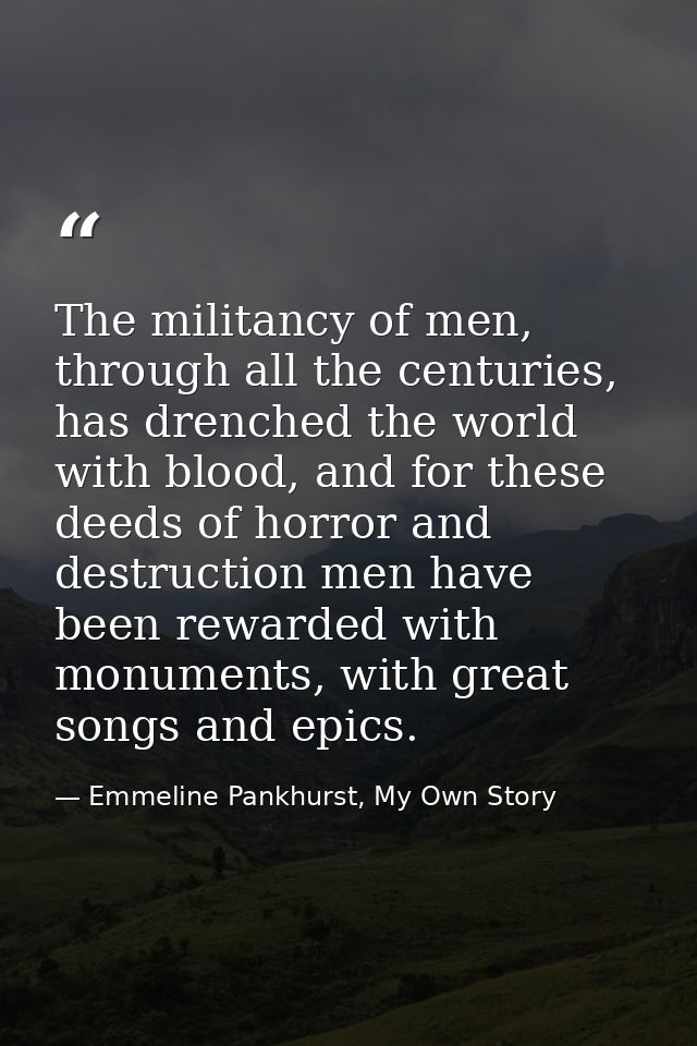 The militancy of men, through all the centuries, has drenched the world with blood, and for these deeds of horror and de — Emmeline Pankhurst, My Own Story