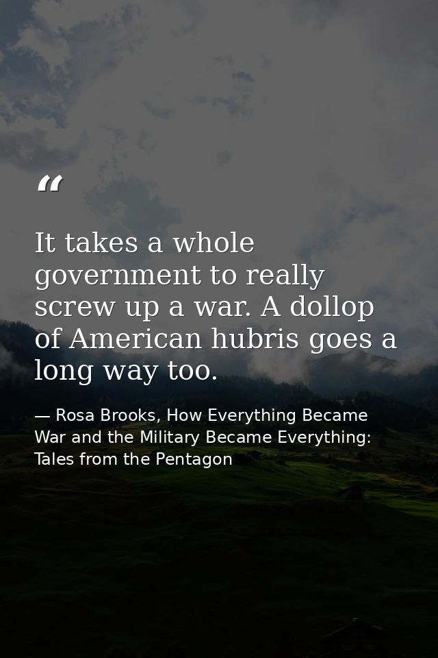It takes a whole government to really screw up a war. A dollop of American hubris goes a long way too. — Rosa Brooks, How Everything Became War and the Military Became Everything: Tales from the Pentagon