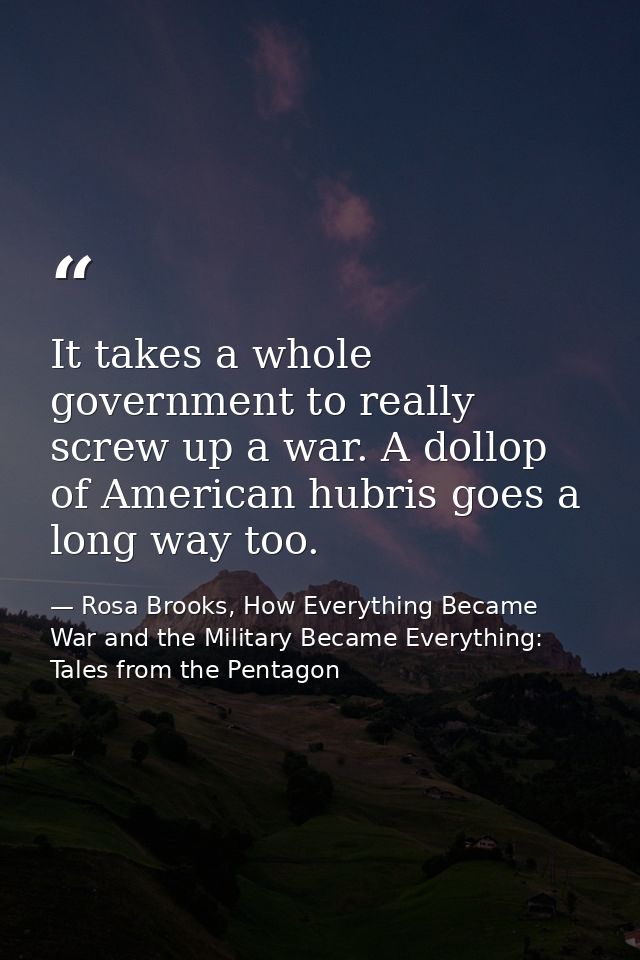 It takes a whole government to really screw up a war. A dollop of American hubris goes a long way too. — Rosa Brooks, How Everything Became War and the Military Became Everything: Tales from the Pentagon