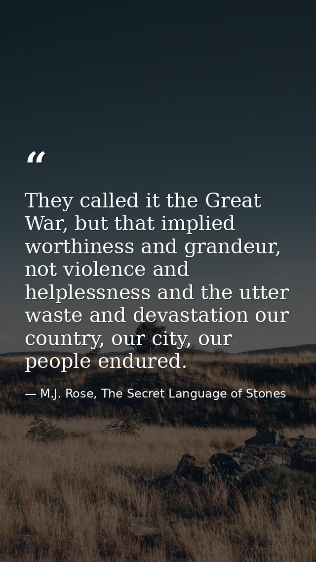 They called it the Great War, but that implied worthiness and grandeur, not violence and helplessness and the utter wast — M.J. Rose, The Secret Language of Stones