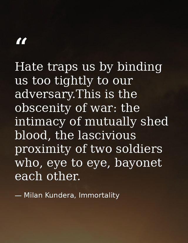 Hate traps us by binding us too tightly to our adversary.This is the obscenity of war: the intimacy of mutually shed blo — Milan Kundera, Immortality