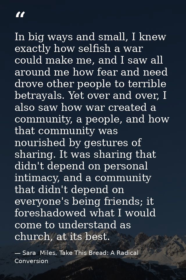 In big ways and small, I knew exactly how selfish a war could make me, and I saw all around me how fear and need drove o — Sara  Miles, Take This Bread: A Radical Conversion