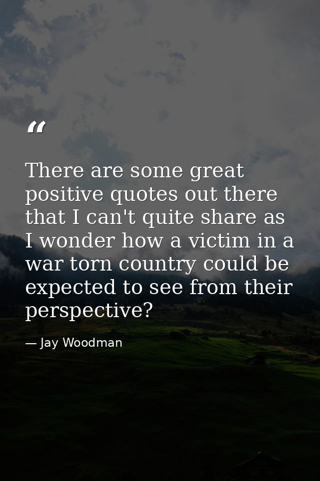 There are some great positive quotes out there that I can't quite share as I wonder how a victim in a war torn country c — Jay Woodman