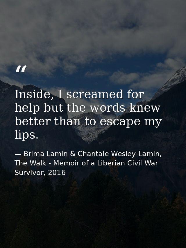 Inside, I screamed for help but the words knew better than to escape my lips. — Brima Lamin & Chantale Wesley-Lamin, The Walk - Memoir of a Liberian Civil War Survivor, 2016