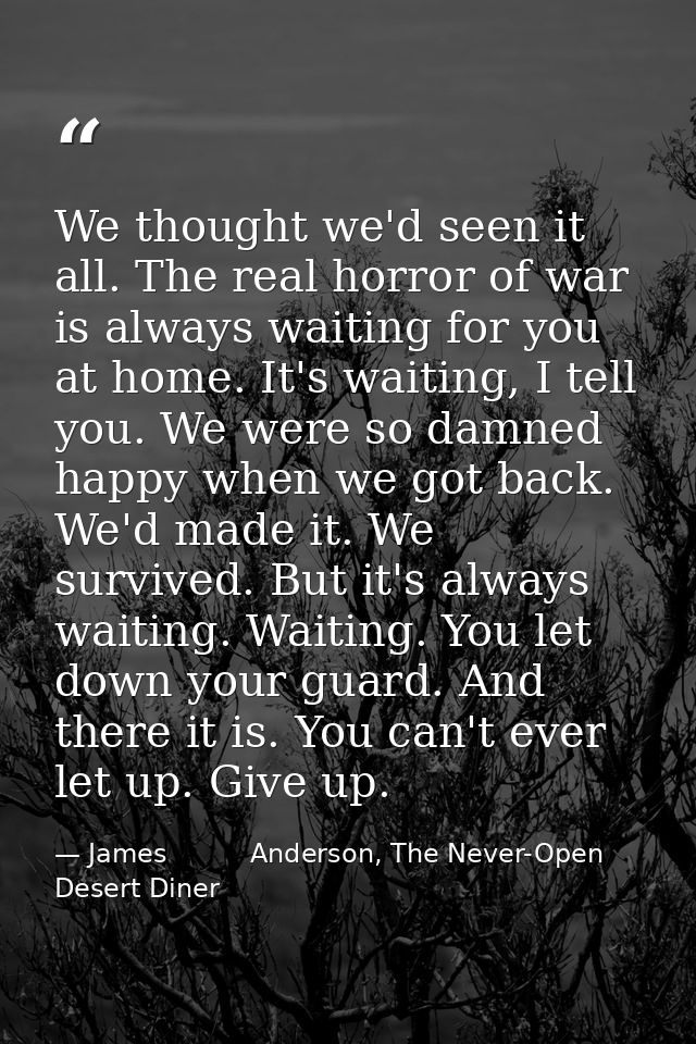 We thought we'd seen it all. The real horror of war is always waiting for you at home. It's waiting, I tell you. We were — James          Anderson, The Never-Open Desert Diner