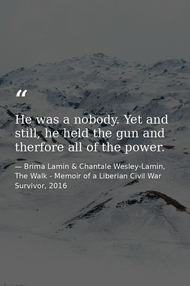 He was a nobody. Yet and still, he held the gun and therfore all of the power. — Brima Lamin & Chantale Wesley-Lamin, The Walk - Memoir of a Liberian Civil War Survivor, 2016