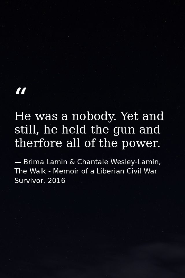 He was a nobody. Yet and still, he held the gun and therfore all of the power. — Brima Lamin & Chantale Wesley-Lamin, The Walk - Memoir of a Liberian Civil War Survivor, 2016