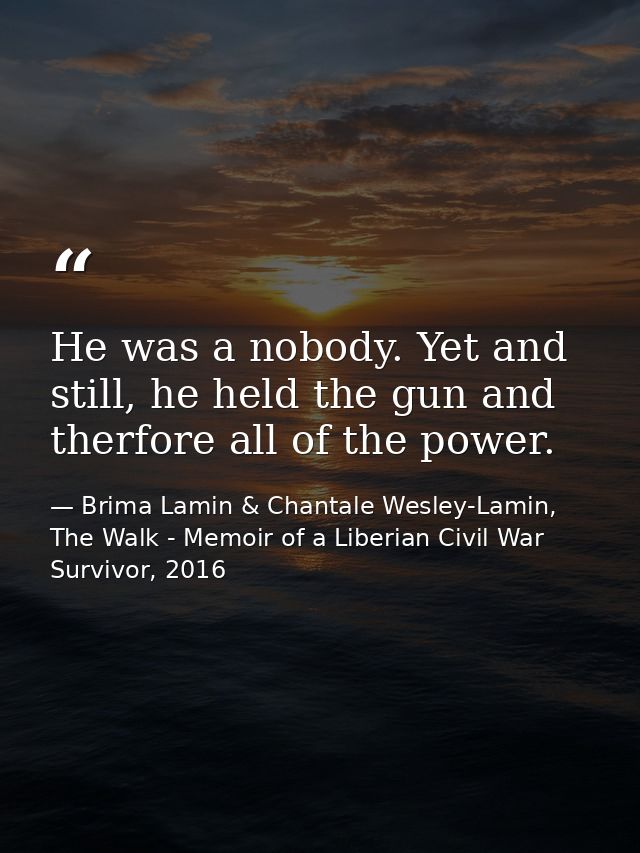 He was a nobody. Yet and still, he held the gun and therfore all of the power. — Brima Lamin & Chantale Wesley-Lamin, The Walk - Memoir of a Liberian Civil War Survivor, 2016