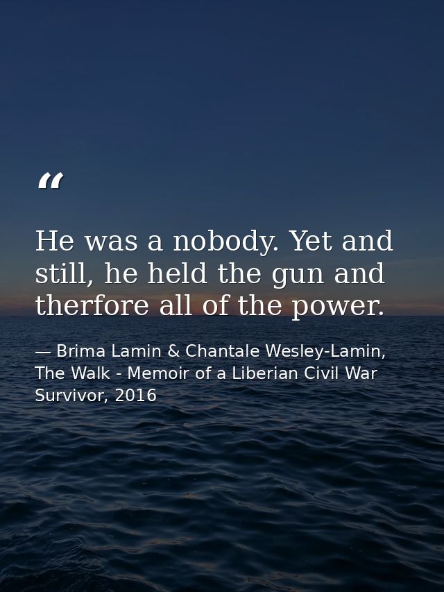 He was a nobody. Yet and still, he held the gun and therfore all of the power. — Brima Lamin & Chantale Wesley-Lamin, The Walk - Memoir of a Liberian Civil War Survivor, 2016