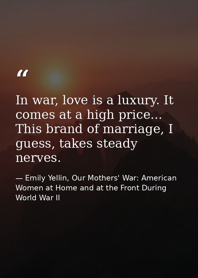 In war, love is a luxury. It comes at a high price... This brand of marriage, I guess, takes steady nerves. — Emily Yellin, Our Mothers' War: American Women at Home and at the Front During World War II
