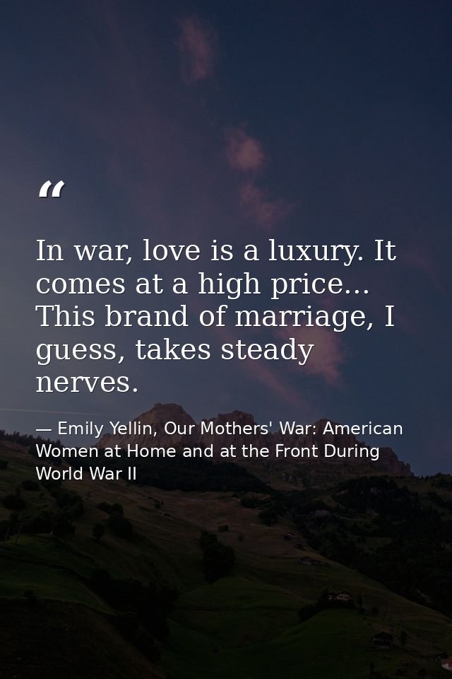 In war, love is a luxury. It comes at a high price... This brand of marriage, I guess, takes steady nerves. — Emily Yellin, Our Mothers' War: American Women at Home and at the Front During World War II