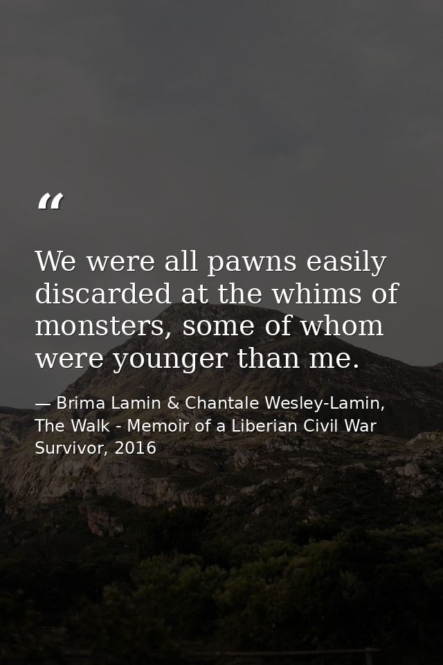 We were all pawns easily discarded at the whims of monsters, some of whom were younger than me. — Brima Lamin & Chantale Wesley-Lamin, The Walk - Memoir of a Liberian Civil War Survivor, 2016