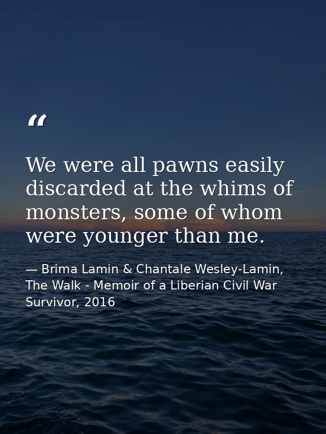 We were all pawns easily discarded at the whims of monsters, some of whom were younger than me. — Brima Lamin & Chantale Wesley-Lamin, The Walk - Memoir of a Liberian Civil War Survivor, 2016