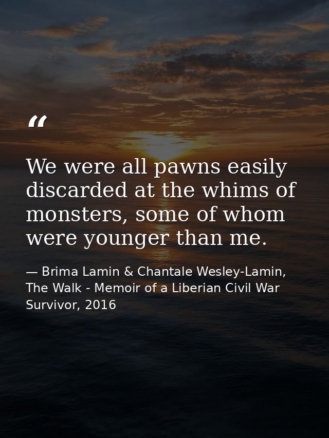 We were all pawns easily discarded at the whims of monsters, some of whom were younger than me. — Brima Lamin & Chantale Wesley-Lamin, The Walk - Memoir of a Liberian Civil War Survivor, 2016