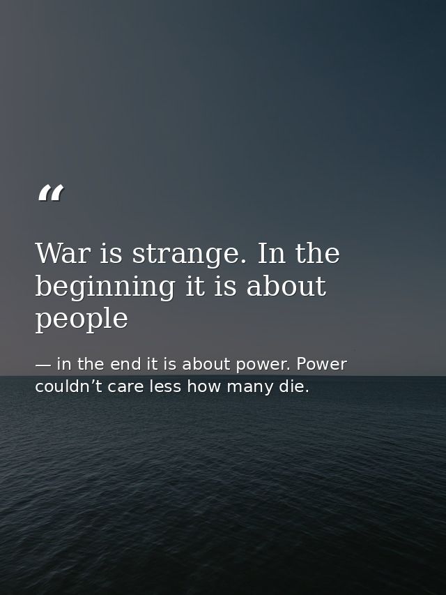 War is strange. In the beginning it is about people — in the end it is about power. Power couldn’t care less how many die.