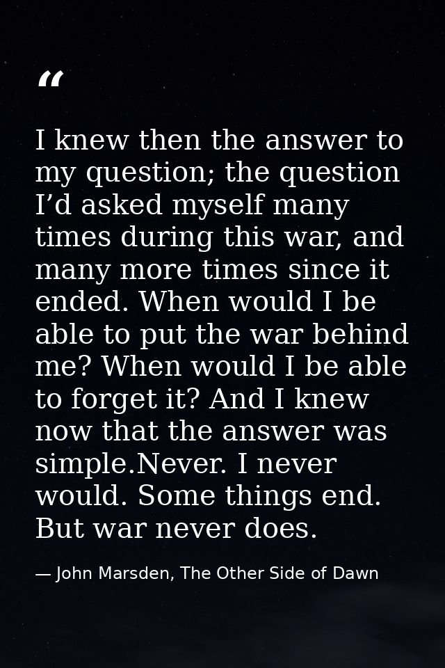 I knew then the answer to my question; the question I’d asked myself many times during this war, and many more times sin — John Marsden, The Other Side of Dawn