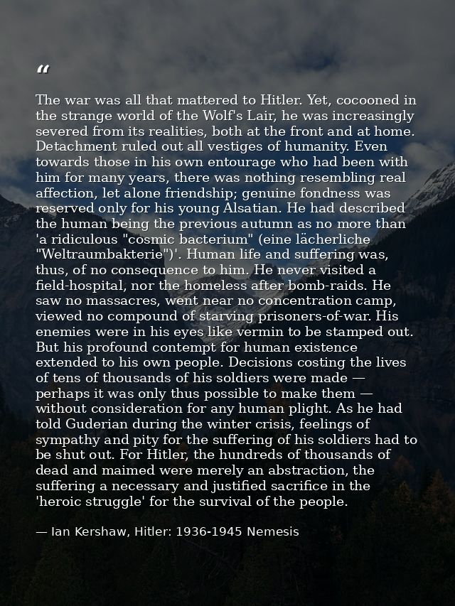 The war was all that mattered to Hitler. Yet, cocooned in the strange world of the Wolf's Lair, he was increasingly seve — Ian Kershaw, Hitler: 1936-1945 Nemesis