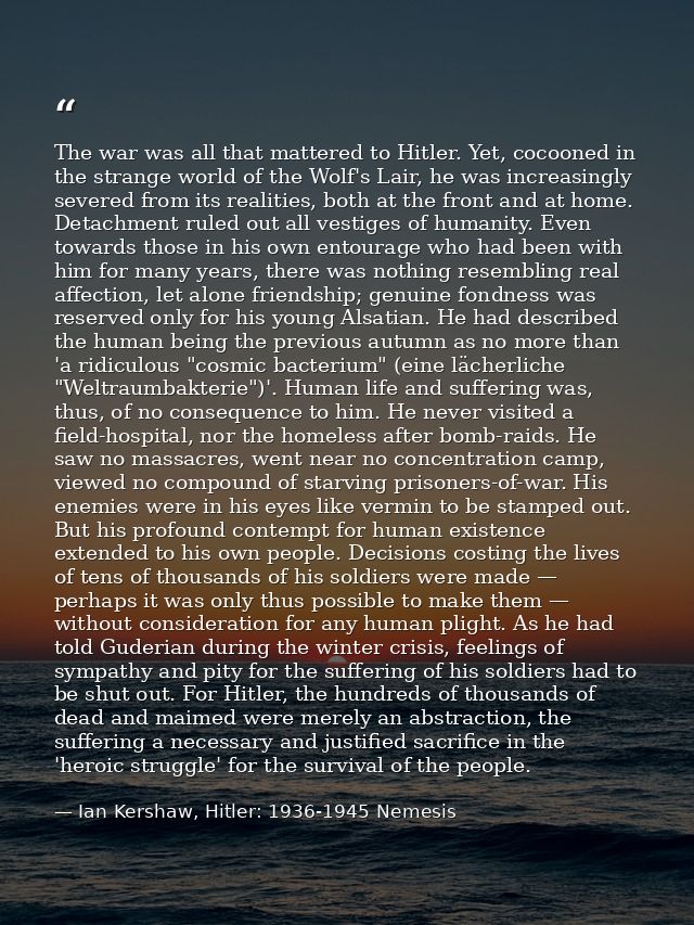 The war was all that mattered to Hitler. Yet, cocooned in the strange world of the Wolf's Lair, he was increasingly seve — Ian Kershaw, Hitler: 1936-1945 Nemesis