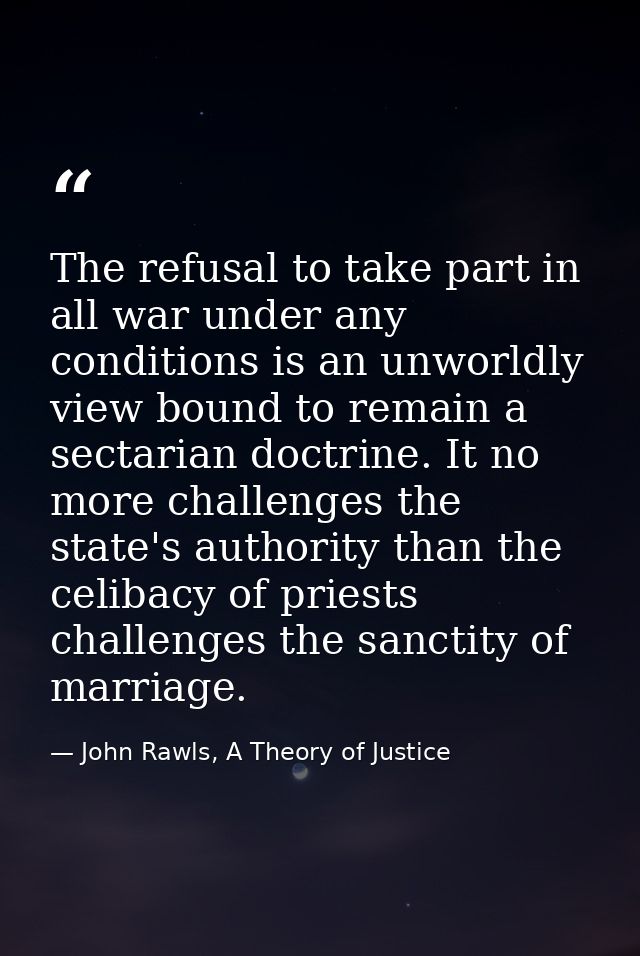 The refusal to take part in all war under any conditions is an unworldly view bound to remain a sectarian doctrine. It n — John Rawls, A Theory of Justice