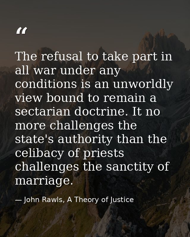 The refusal to take part in all war under any conditions is an unworldly view bound to remain a sectarian doctrine. It n — John Rawls, A Theory of Justice