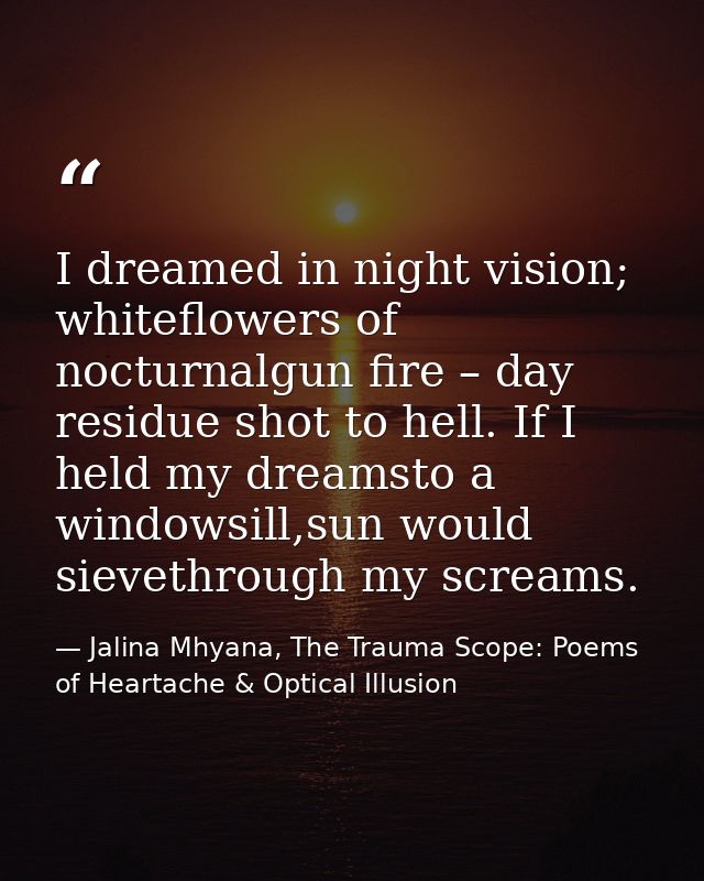 I dreamed in night vision; whiteflowers of nocturnalgun fire – day residue shot to hell. If I held my dreamsto a windows — Jalina Mhyana, The Trauma Scope: Poems of Heartache & Optical Illusion
