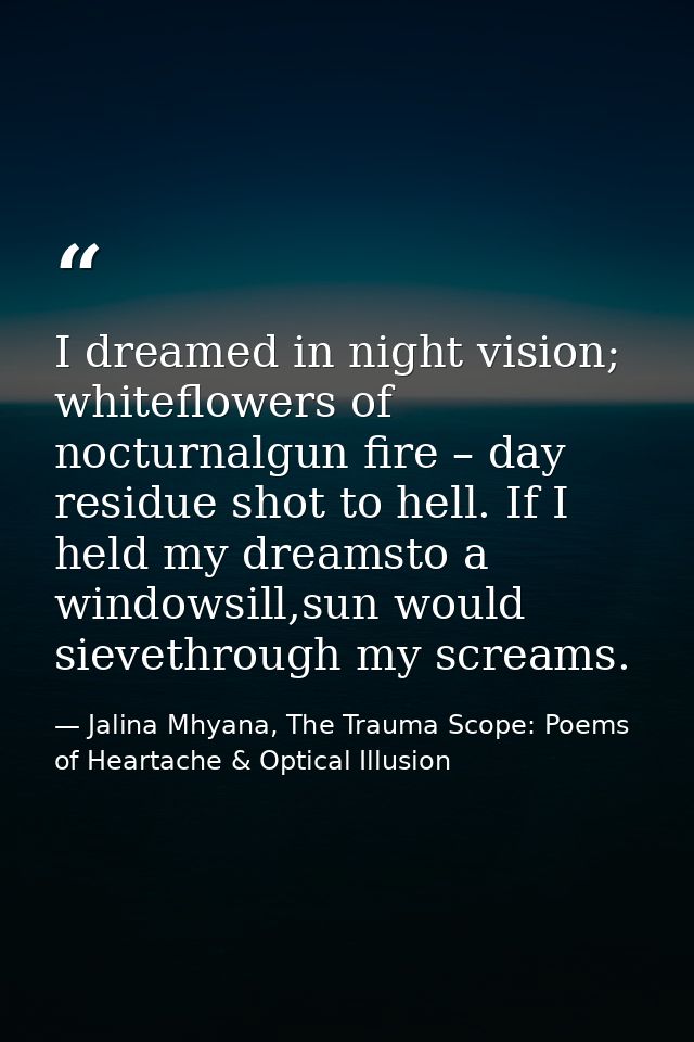 I dreamed in night vision; whiteflowers of nocturnalgun fire – day residue shot to hell. If I held my dreamsto a windows — Jalina Mhyana, The Trauma Scope: Poems of Heartache & Optical Illusion