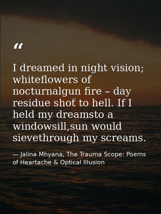 I dreamed in night vision; whiteflowers of nocturnalgun fire – day residue shot to hell. If I held my dreamsto a windows — Jalina Mhyana, The Trauma Scope: Poems of Heartache & Optical Illusion