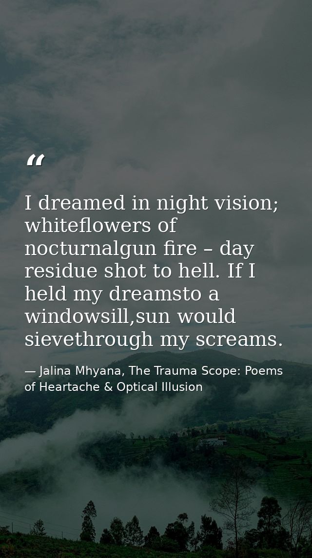 I dreamed in night vision; whiteflowers of nocturnalgun fire – day residue shot to hell. If I held my dreamsto a windows — Jalina Mhyana, The Trauma Scope: Poems of Heartache & Optical Illusion