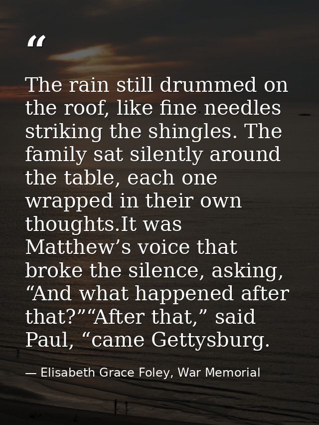 The rain still drummed on the roof, like fine needles striking the shingles. The family sat silently around the table, e — Elisabeth Grace Foley, War Memorial