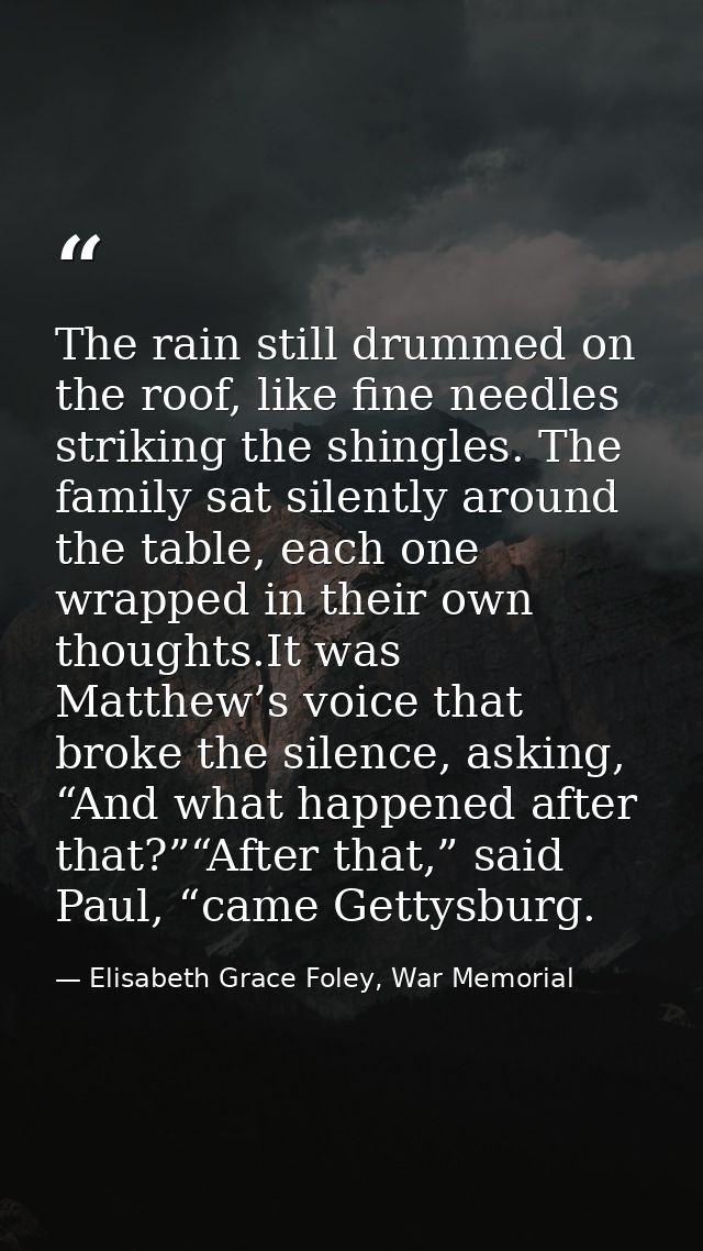 The rain still drummed on the roof, like fine needles striking the shingles. The family sat silently around the table, e — Elisabeth Grace Foley, War Memorial