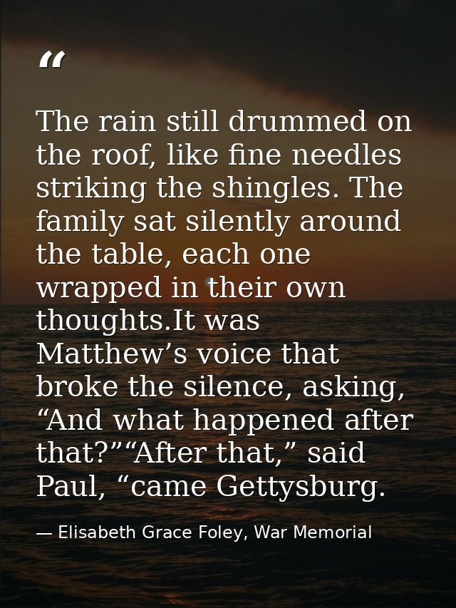 The rain still drummed on the roof, like fine needles striking the shingles. The family sat silently around the table, e — Elisabeth Grace Foley, War Memorial