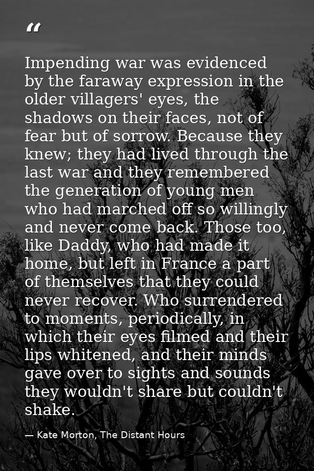 Impending war was evidenced by the faraway expression in the older villagers' eyes, the shadows on their faces, not of f — Kate Morton, The Distant Hours
