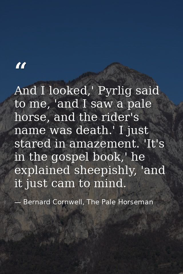 And I looked,' Pyrlig said to me, 'and I saw a pale horse, and the rider's name was death.' I just stared in amazement.  — Bernard Cornwell, The Pale Horseman