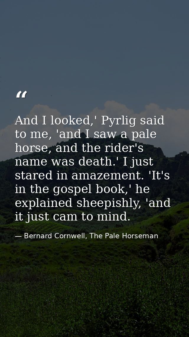 And I looked,' Pyrlig said to me, 'and I saw a pale horse, and the rider's name was death.' I just stared in amazement.  — Bernard Cornwell, The Pale Horseman