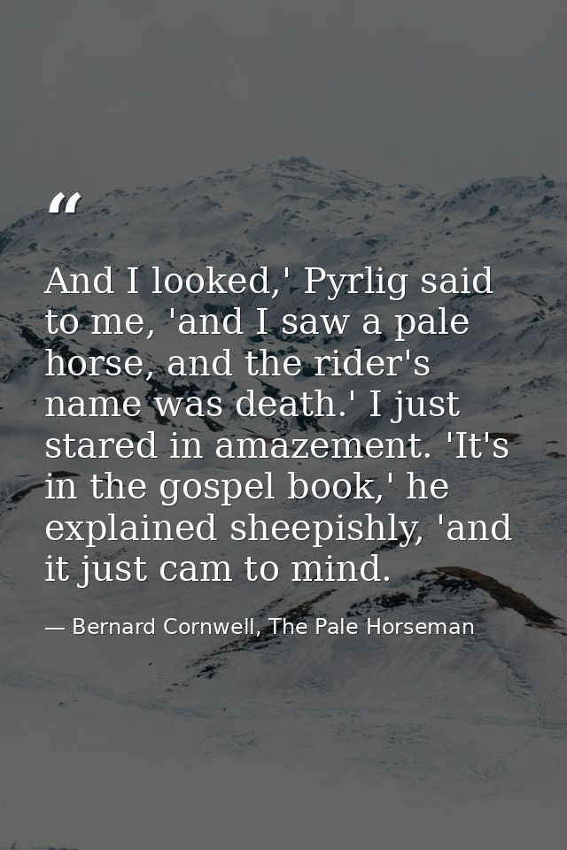 And I looked,' Pyrlig said to me, 'and I saw a pale horse, and the rider's name was death.' I just stared in amazement.  — Bernard Cornwell, The Pale Horseman