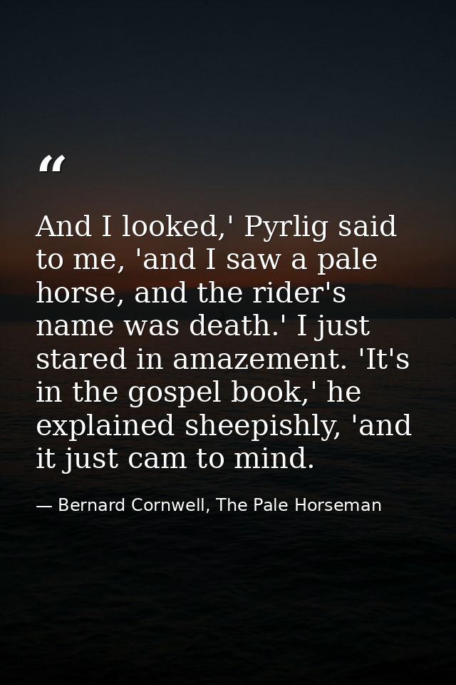 And I looked,' Pyrlig said to me, 'and I saw a pale horse, and the rider's name was death.' I just stared in amazement.  — Bernard Cornwell, The Pale Horseman