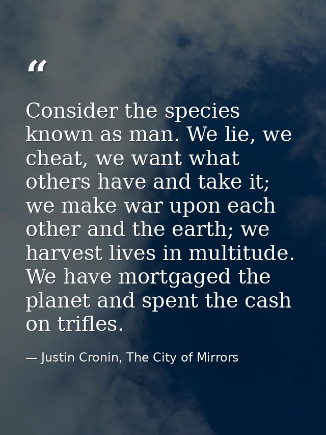 Consider the species known as man. We lie, we cheat, we want what others have and take it; we make war upon each other a — Justin Cronin, The City of Mirrors
