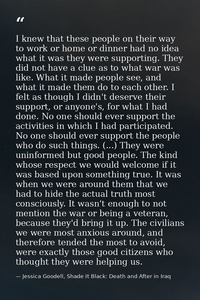 I knew that these people on their way to work or home or dinner had no idea what it was they were supporting. They did n — Jessica Goodell, Shade It Black: Death and After in Iraq