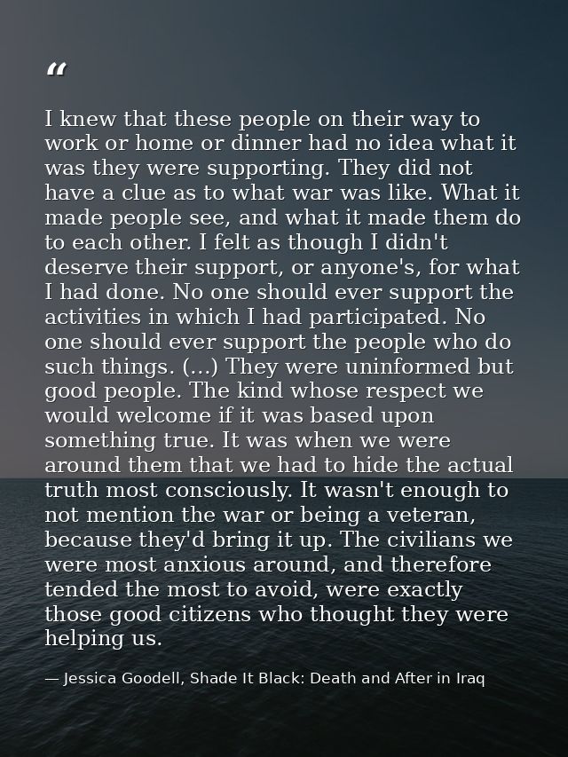 I knew that these people on their way to work or home or dinner had no idea what it was they were supporting. They did n — Jessica Goodell, Shade It Black: Death and After in Iraq