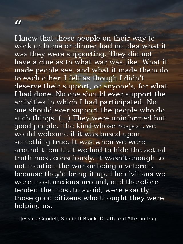 I knew that these people on their way to work or home or dinner had no idea what it was they were supporting. They did n — Jessica Goodell, Shade It Black: Death and After in Iraq