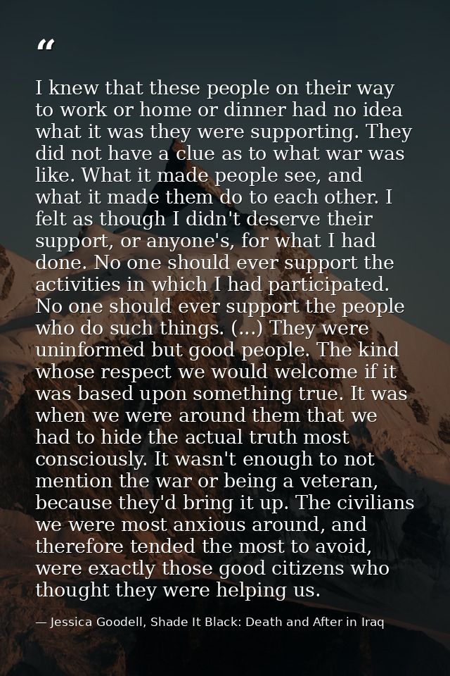 I knew that these people on their way to work or home or dinner had no idea what it was they were supporting. They did n — Jessica Goodell, Shade It Black: Death and After in Iraq