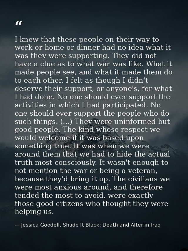 I knew that these people on their way to work or home or dinner had no idea what it was they were supporting. They did n — Jessica Goodell, Shade It Black: Death and After in Iraq