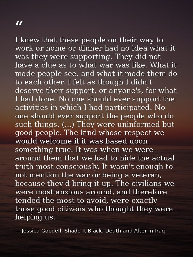 I knew that these people on their way to work or home or dinner had no idea what it was they were supporting. They did n — Jessica Goodell, Shade It Black: Death and After in Iraq