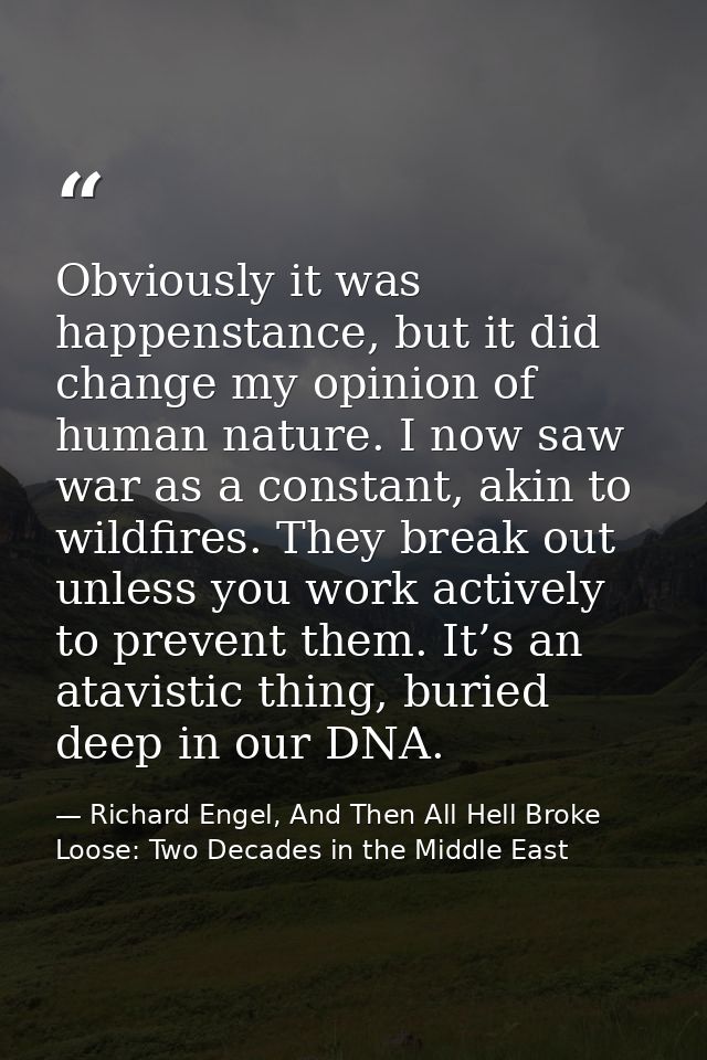 Obviously it was happenstance, but it did change my opinion of human nature. I now saw war as a constant, akin to wildfi — Richard Engel, And Then All Hell Broke Loose: Two Decades in the Middle East