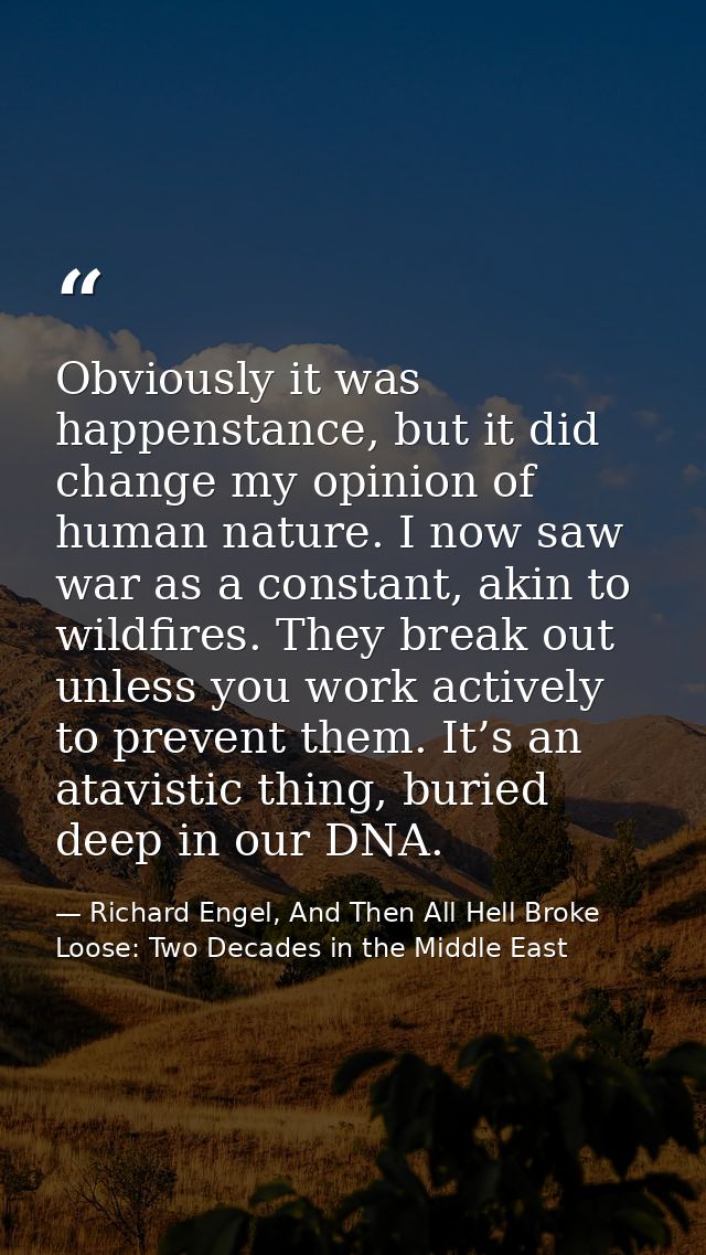 Obviously it was happenstance, but it did change my opinion of human nature. I now saw war as a constant, akin to wildfi — Richard Engel, And Then All Hell Broke Loose: Two Decades in the Middle East