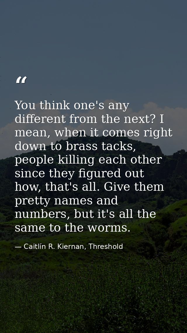 You think one's any different from the next? I mean, when it comes right down to brass tacks, people killing each other  — Caitlín R. Kiernan, Threshold