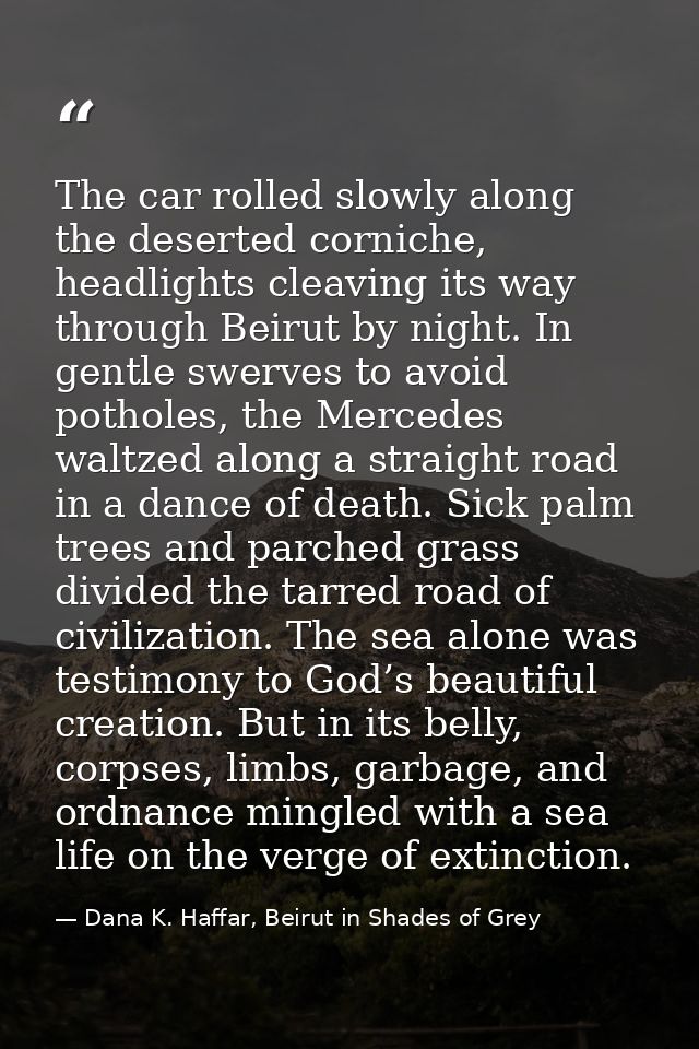 The car rolled slowly along the deserted corniche, headlights cleaving its way through Beirut by night. In gentle swerve — Dana K. Haffar, Beirut in Shades of Grey