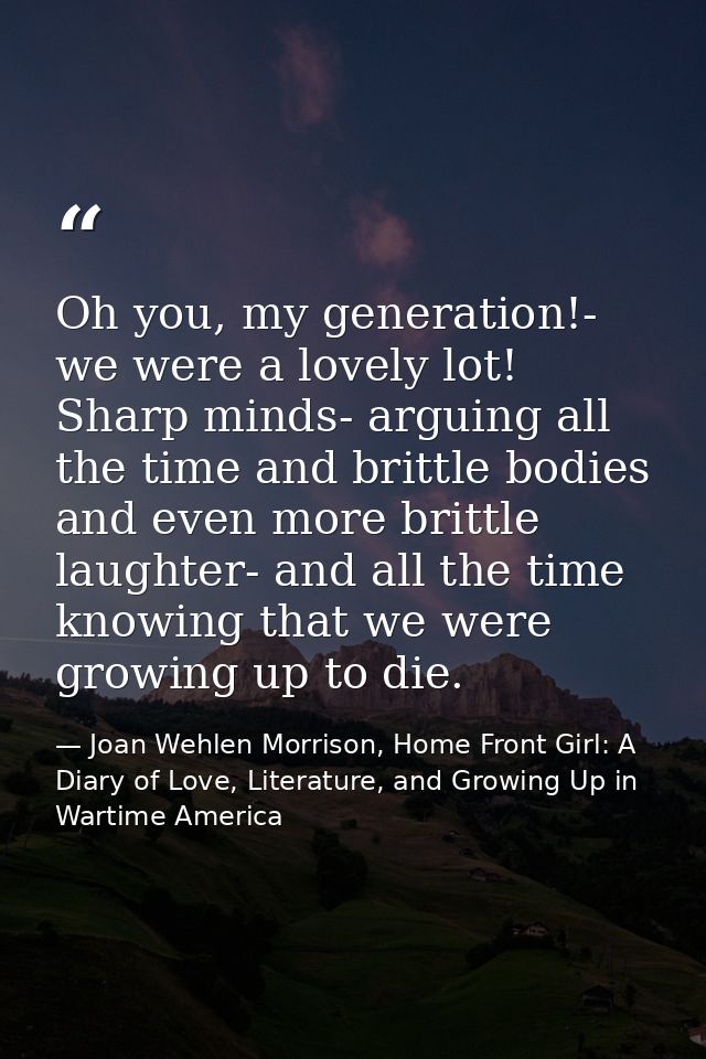 Oh you, my generation!- we were a lovely lot! Sharp minds- arguing all the time and brittle bodies and even more brittle — Joan Wehlen Morrison, Home Front Girl: A Diary of Love, Literature, and Growing Up in Wartime America