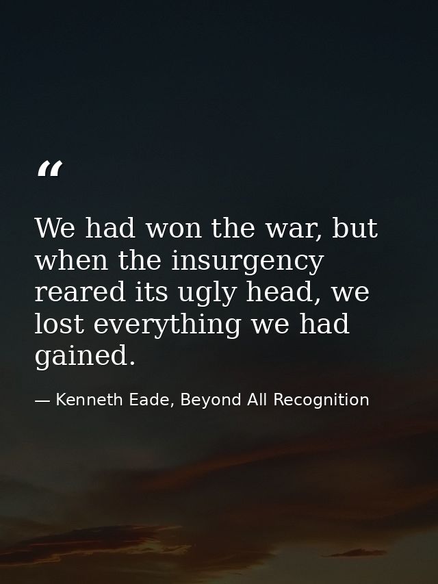 We had won the war, but when the insurgency reared its ugly head, we lost everything we had gained. — Kenneth Eade, Beyond All Recognition
