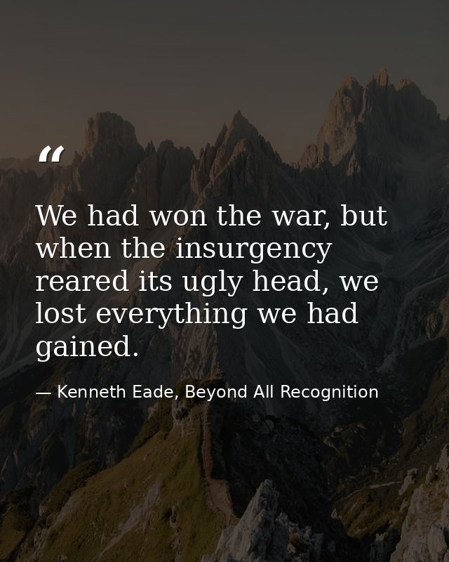 We had won the war, but when the insurgency reared its ugly head, we lost everything we had gained. — Kenneth Eade, Beyond All Recognition